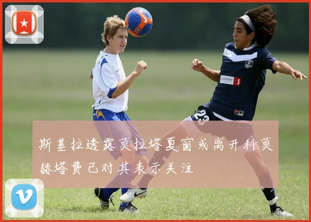 斯基拉透露莫拉塔夏窗或离开科莫赫塔费已对其表示关注