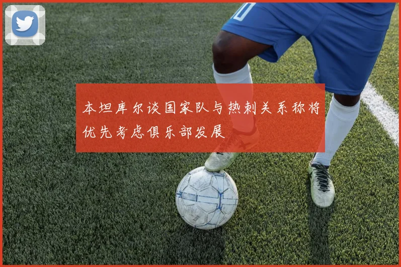 本坦库尔谈国家队与热刺关系称将优先考虑俱乐部发展