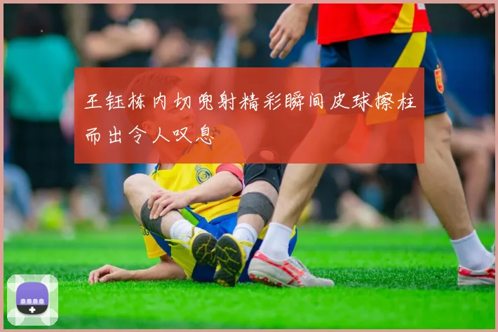 王钰栋内切兜射精彩瞬间皮球擦柱而出令人叹息