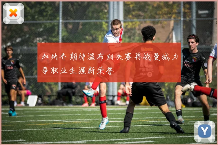 加纳乔期待温布利决赛再战曼城力争职业生涯新荣誉