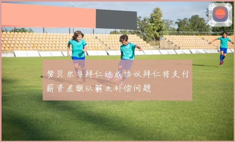 努贝尔与拜仁达成协议拜仁将支付薪资差额以解决补偿问题