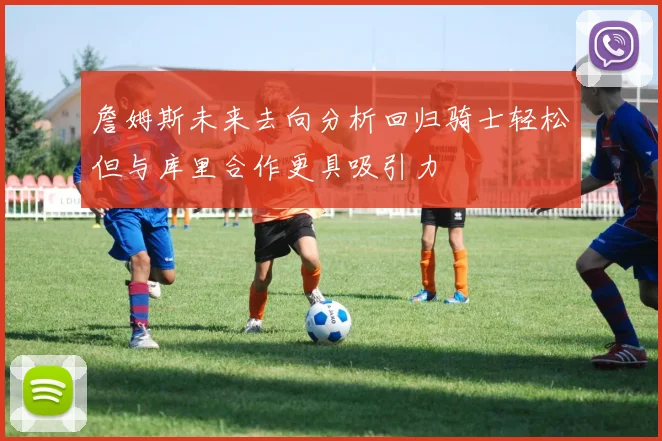 詹姆斯未来去向分析回归骑士轻松但与库里合作更具吸引力