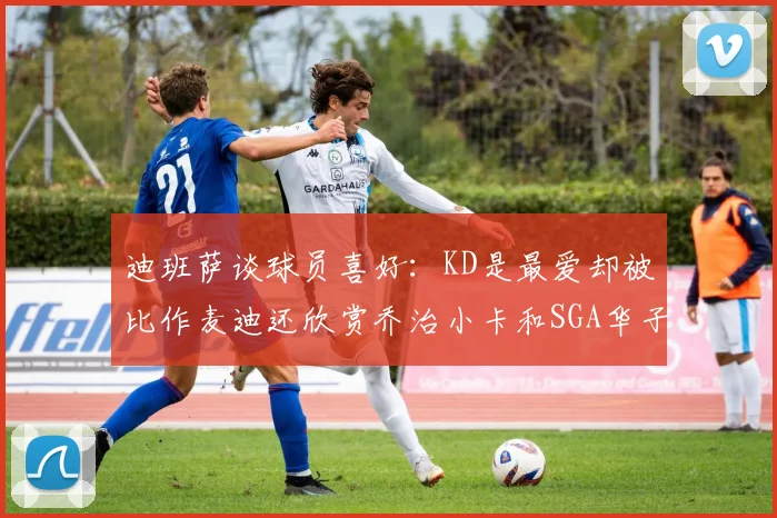 迪班萨谈球员喜好：KD是最爱却被比作麦迪还欣赏乔治小卡和SGA华子