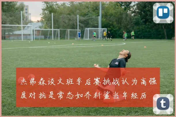 杰弗森谈文班季后赛挑战认为高强度对抗是常态如乔科鲨当年经历
