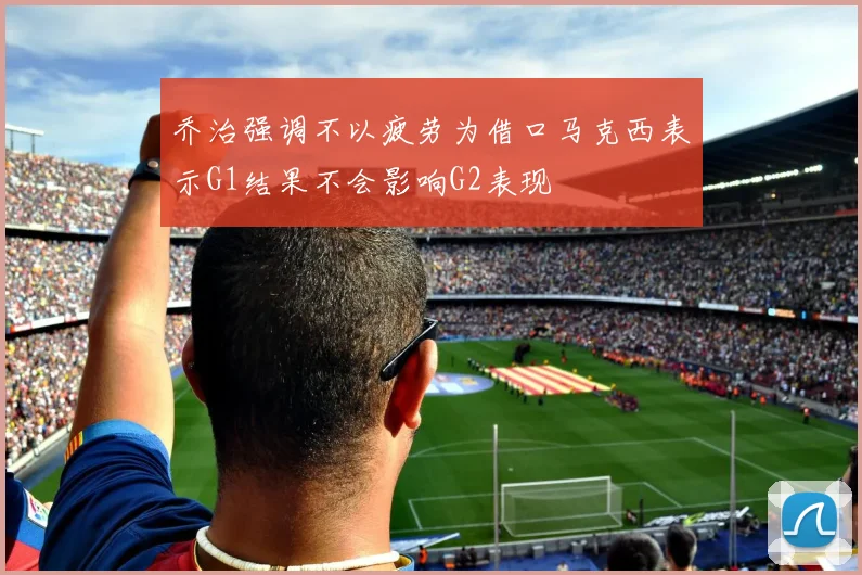 乔治强调不以疲劳为借口马克西表示G1结果不会影响G2表现
