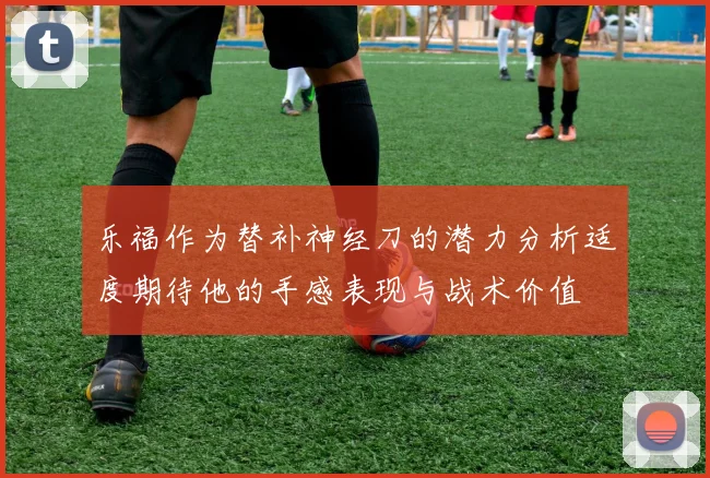 乐福作为替补神经刀的潜力分析适度期待他的手感表现与战术价值
